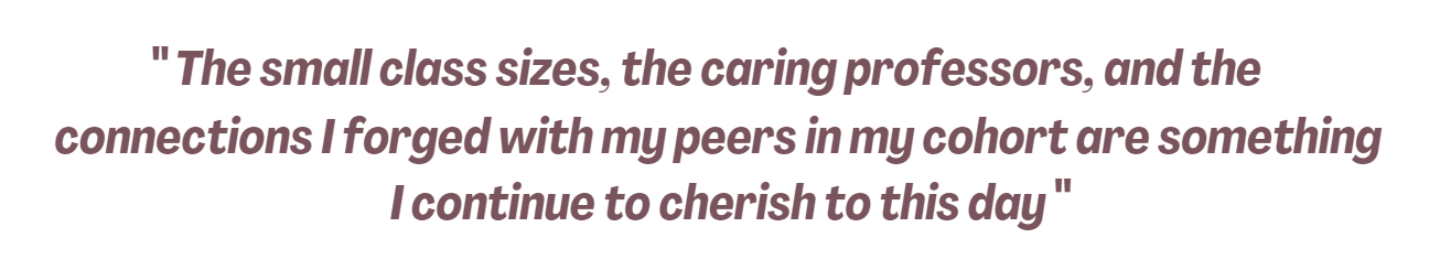 Quote: "The small class sizes, the caring professors, and the connections I forged with my peers in my cohort are something I continue to cherish to this day"