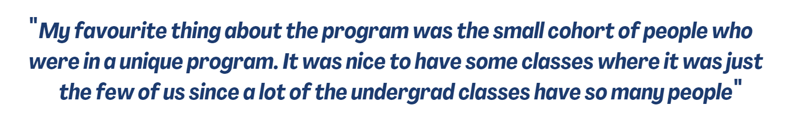 Quote: "My favourite thing about the program was the small cohort of people who were in a unique program. It was nice to have some classes where it was just the few of us since a lot of the undergrad classes have so many people."