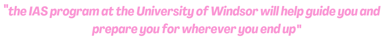 Quote: "the IAS program at the University of Windsor will help guide you and prepare you for wherever you end up"